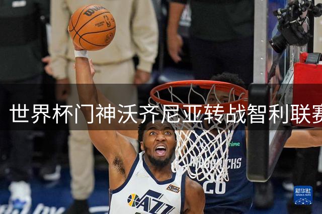 世界杯门神沃齐尼亚转战智利联赛 2950万粉丝巨星为何选择非主流赛场？