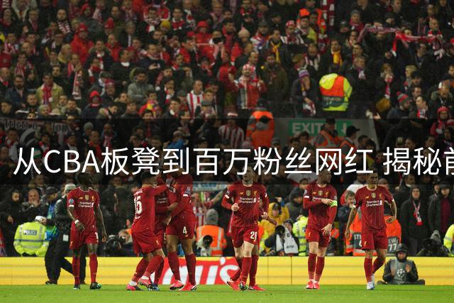 从CBA板凳到百万粉丝网红 揭秘前职业球员的转型奇迹