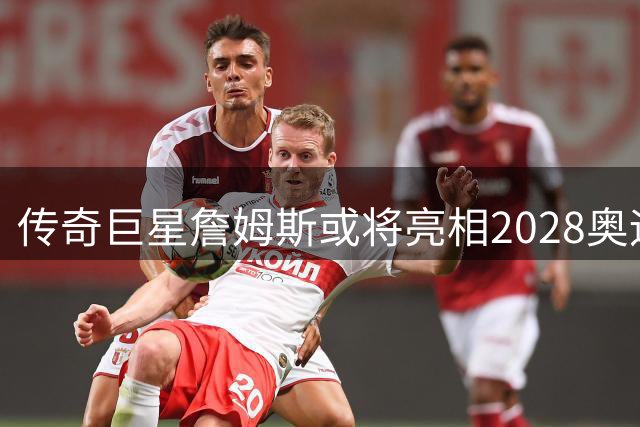 传奇巨星詹姆斯或将亮相2028奥运，香珀特期待完美谢幕