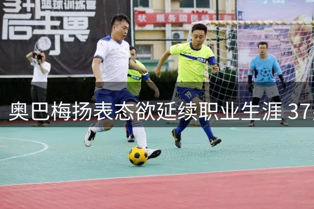 奥巴梅扬表态欲延续职业生涯 37岁射手渴望继续征战绿茵