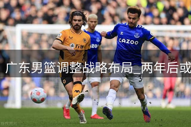 广东男篮调整战略布局 两年后或迎争冠良机