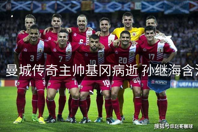 曼城传奇主帅基冈病逝 孙继海含泪追忆师徒情：他改变了我的人生轨迹