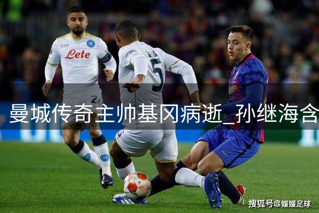曼城传奇主帅基冈病逝 孙继海含泪追忆师徒情：他改变了我的人生轨迹