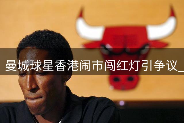 曼城球星香港闹市闯红灯引争议 当地最高可罚2000港元