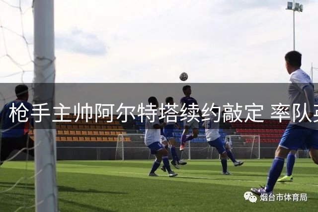 枪手主帅阿尔特塔续约敲定 率队英超夺冠后薪酬激增
