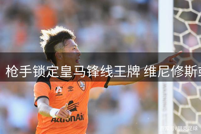 枪手锁定皇马锋线王牌 维尼修斯或成英超新核爆点