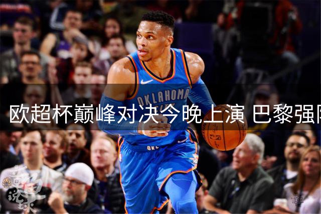 欧超杯巅峰对决今晚上演 巴黎强阵磨合欠佳 维拉残兵背水一战