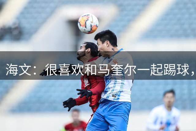 海文：很喜欢和马奎尔一起踢球，他对我帮助很大，总提醒我要交流