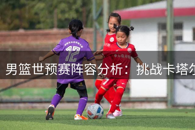 男篮世预赛阵容分析：挑战卡塔尔前景不容乐观