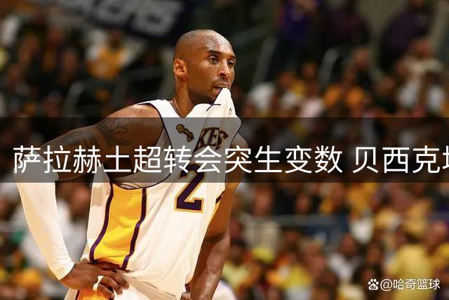 萨拉赫土超转会突生变数 贝西克塔斯宣布暂停谈判进程