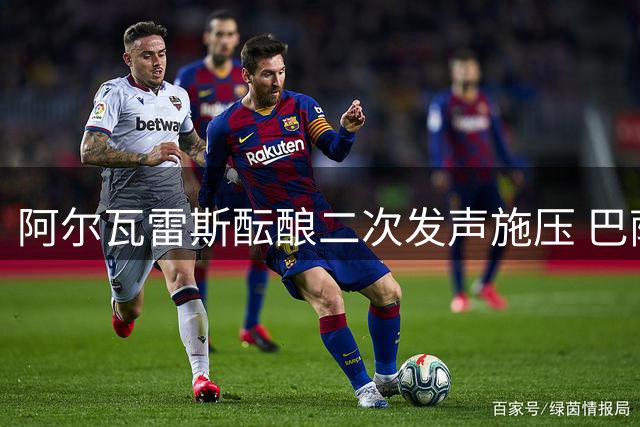 阿尔瓦雷斯酝酿二次发声施压 巴萨静待"小蜘蛛"破局马竞铁幕