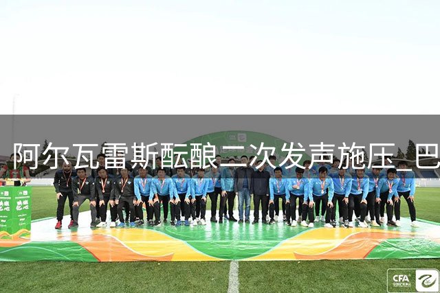 阿尔瓦雷斯酝酿二次发声施压 巴萨静待"小蜘蛛"破局马竞铁幕