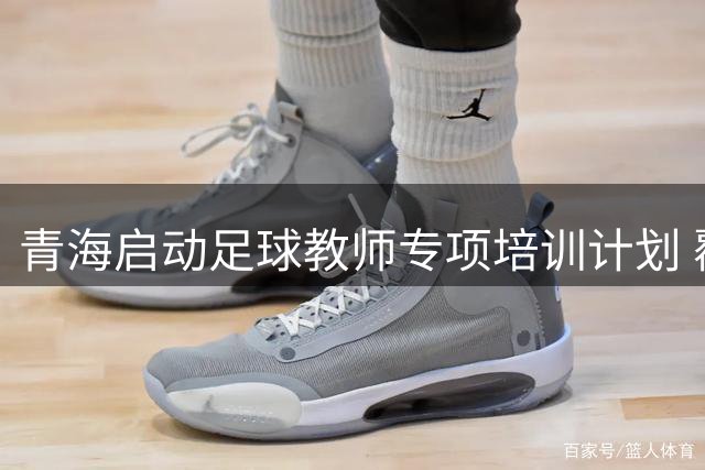 青海启动足球教师专项培训计划 覆盖全省520名基层教练