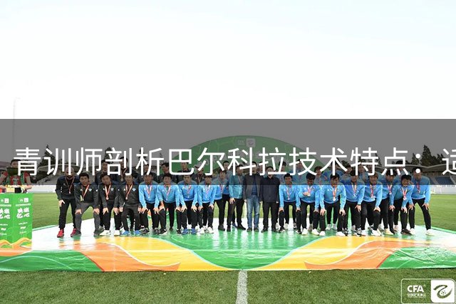 青训师剖析巴尔科拉技术特点：适配多位置的全能攻击手