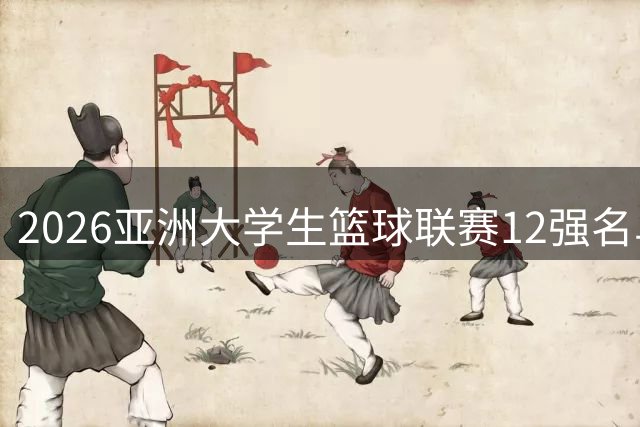 2026亚洲大学生篮球联赛12强名单出炉 名校争霸即将上演