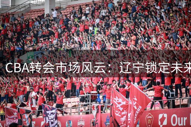 CBA转会市场风云：辽宁锁定未来核心 北控迎回功勋老将 广东引援受阻
