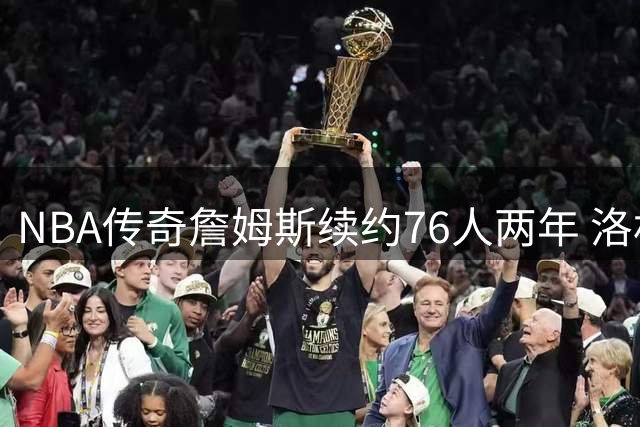 NBA传奇詹姆斯续约76人两年 洛杉矶奥运或成生涯终点？