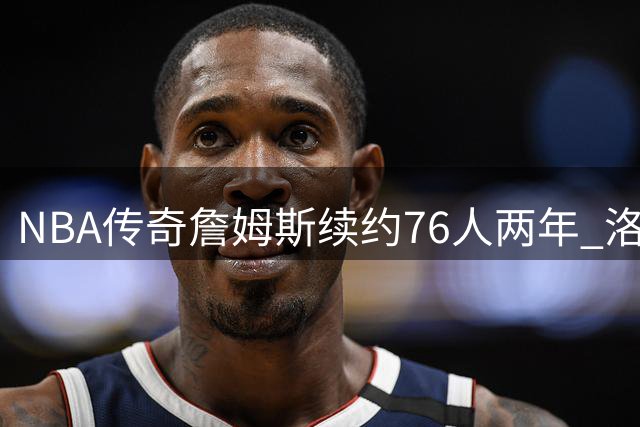 NBA传奇詹姆斯续约76人两年 洛杉矶奥运或成生涯终点？