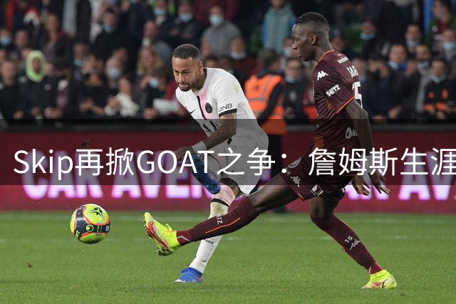 Skip再掀GOAT之争：詹姆斯生涯长度难撼乔丹历史地位